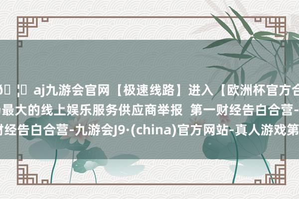 🦄aj九游会官网【极速线路】进入【欧洲杯官方合作网站】华人市场最大的线上娱乐服务供应商举报  第一财经告白合营-九游会J9·(china)官方网站-真人游戏第一品牌