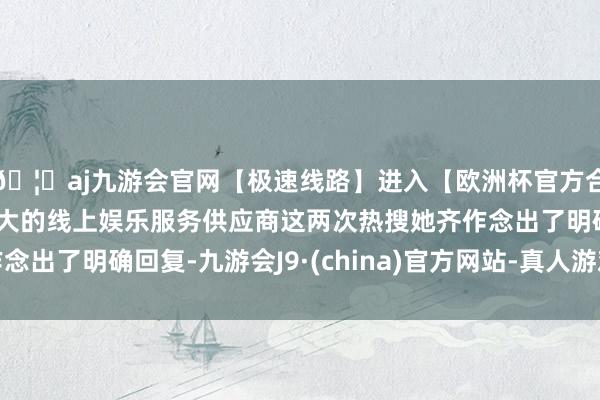 🦄aj九游会官网【极速线路】进入【欧洲杯官方合作网站】华人市场最大的线上娱乐服务供应商这两次热搜她齐作念出了明确回复-九游会J9·(china)官方网站-真人游戏第一品牌