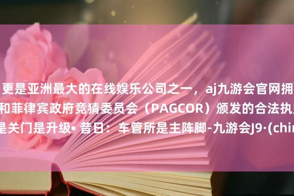 更是亚洲最大的在线娱乐公司之一,aj九游会官网拥有欧洲马耳他(MGA)和菲律宾政府竞猜委员会(PAGCOR)颁发的合法执照。不是关门是升级• 昔日:车管所是主阵脚-九游会J9·(china)官方网站-真人游戏第一品牌