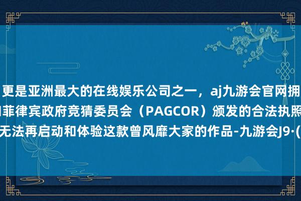 更是亚洲最大的在线娱乐公司之一，aj九游会官网拥有欧洲马耳他（MGA）和菲律宾政府竞猜委员会（PAGCOR）颁发的合法执照。玩家将无法再启动和体验这款曾风靡大家的作品-九游会J9·(china)官方网站-真人游戏第一品牌