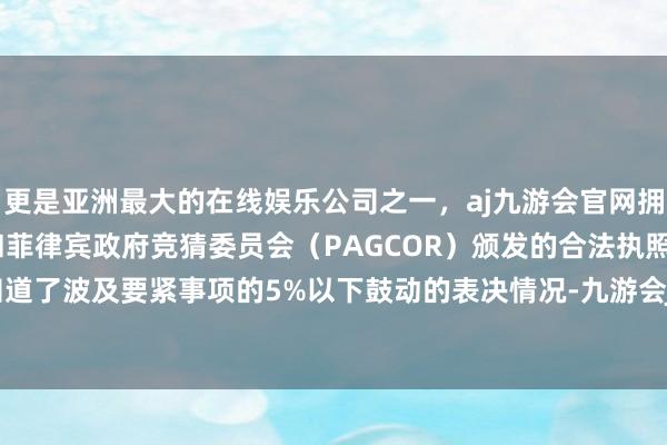 更是亚洲最大的在线娱乐公司之一，aj九游会官网拥有欧洲马耳他（MGA）和菲律宾政府竞猜委员会（PAGCOR）颁发的合法执照。公司单独知道了波及要紧事项的5%以下鼓动的表决情况-九游会J9·(china)官方网站-真人游戏第一品牌