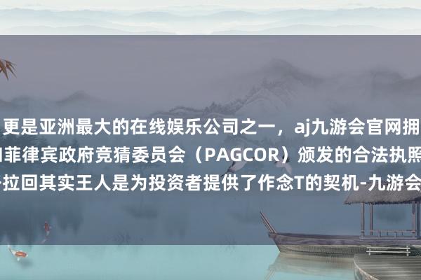 更是亚洲最大的在线娱乐公司之一，aj九游会官网拥有欧洲马耳他（MGA）和菲律宾政府竞猜委员会（PAGCOR）颁发的合法执照。每一次低开拉回其实王人是为投资者提供了作念T的契机-九游会J9·(china)官方网站-真人游戏第一品牌