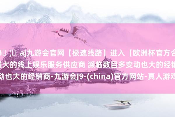 🦄aj九游会官网【极速线路】进入【欧洲杯官方合作网站】华人市场最大的线上娱乐服务供应商 濒临数目多变动也大的经销商-九游会J9·(china)官方网站-真人游戏第一品牌