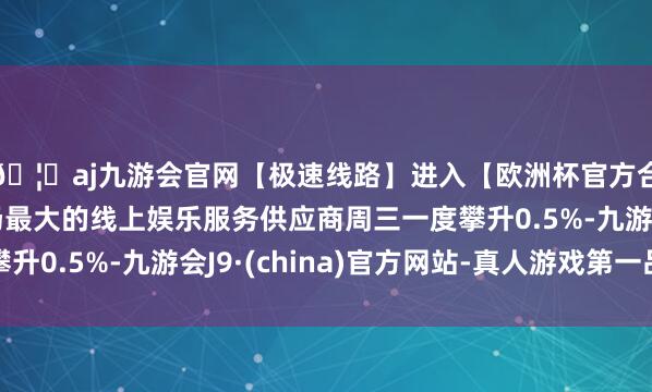 🦄aj九游会官网【极速线路】进入【欧洲杯官方合作网站】华人市场最大的线上娱乐服务供应商周三一度攀升0.5%-九游会J9·(china)官方网站-真人游戏第一品牌