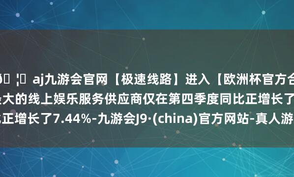 🦄aj九游会官网【极速线路】进入【欧洲杯官方合作网站】华人市场最大的线上娱乐服务供应商仅在第四季度同比正增长了7.44%-九游会J9·(china)官方网站-真人游戏第一品牌