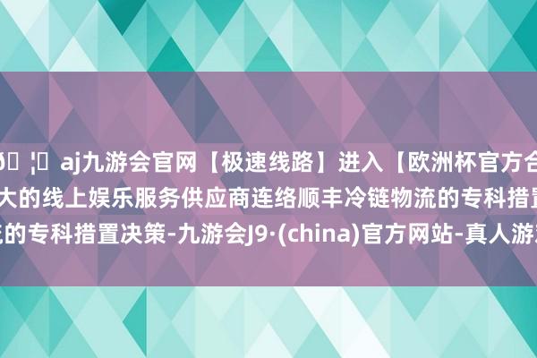 🦄aj九游会官网【极速线路】进入【欧洲杯官方合作网站】华人市场最大的线上娱乐服务供应商连络顺丰冷链物流的专科措置决策-九游会J9·(china)官方网站-真人游戏第一品牌