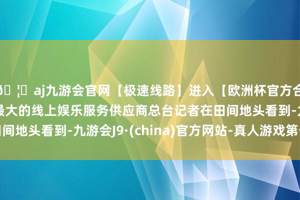 🦄aj九游会官网【极速线路】进入【欧洲杯官方合作网站】华人市场最大的线上娱乐服务供应商总台记者在田间地头看到-九游会J9·(china)官方网站-真人游戏第一品牌
