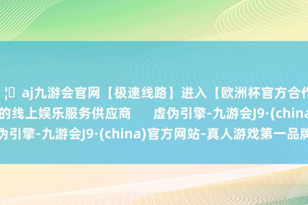 🦄aj九游会官网【极速线路】进入【欧洲杯官方合作网站】华人市场最大的线上娱乐服务供应商      虚伪引擎-九游会J9·(china)官方网站-真人游戏第一品牌
