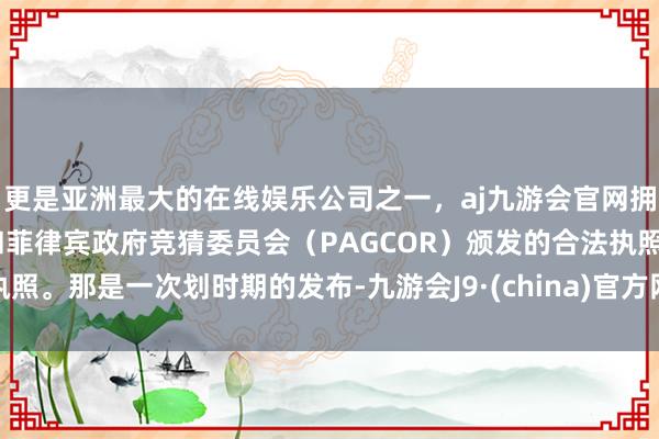 更是亚洲最大的在线娱乐公司之一，aj九游会官网拥有欧洲马耳他（MGA）和菲律宾政府竞猜委员会（PAGCOR）颁发的合法执照。那是一次划时期的发布-九游会J9·(china)官方网站-真人游戏第一品牌