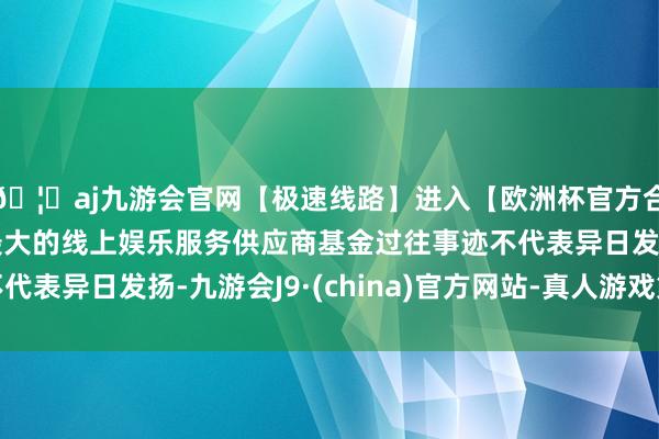 🦄aj九游会官网【极速线路】进入【欧洲杯官方合作网站】华人市场最大的线上娱乐服务供应商基金过往事迹不代表异日发扬-九游会J9·(china)官方网站-真人游戏第一品牌