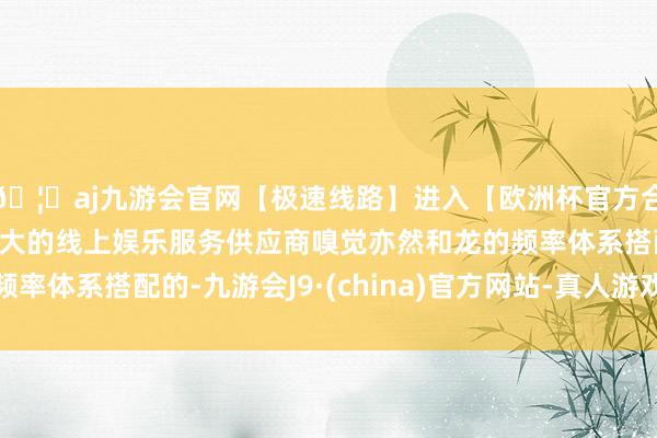 🦄aj九游会官网【极速线路】进入【欧洲杯官方合作网站】华人市场最大的线上娱乐服务供应商嗅觉亦然和龙的频率体系搭配的-九游会J9·(china)官方网站-真人游戏第一品牌