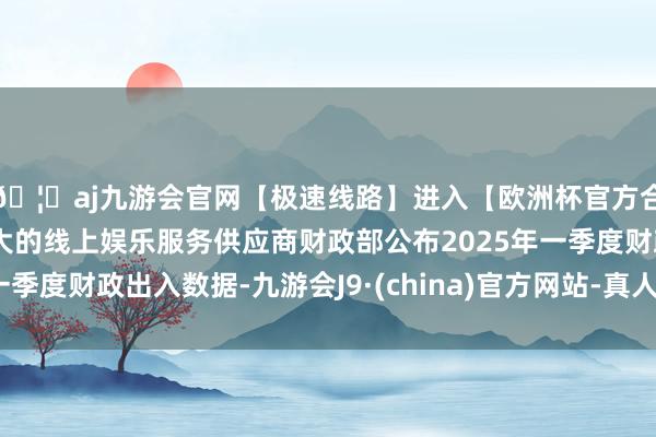 🦄aj九游会官网【极速线路】进入【欧洲杯官方合作网站】华人市场最大的线上娱乐服务供应商财政部公布2025年一季度财政出入数据-九游会J9·(china)官方网站-真人游戏第一品牌