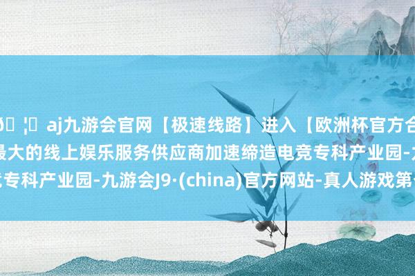 🦄aj九游会官网【极速线路】进入【欧洲杯官方合作网站】华人市场最大的线上娱乐服务供应商加速缔造电竞专科产业园-九游会J9·(china)官方网站-真人游戏第一品牌