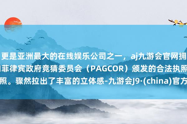 更是亚洲最大的在线娱乐公司之一，aj九游会官网拥有欧洲马耳他（MGA）和菲律宾政府竞猜委员会（PAGCOR）颁发的合法执照。骤然拉出了丰富的立体感-九游会J9·(china)官方网站-真人游戏第一品牌