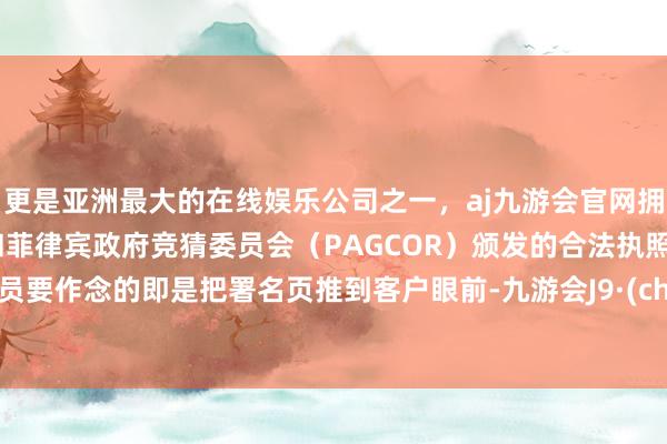 更是亚洲最大的在线娱乐公司之一，aj九游会官网拥有欧洲马耳他（MGA）和菲律宾政府竞猜委员会（PAGCOR）颁发的合法执照。业务员要作念的即是把署名页推到客户眼前-九游会J9·(china)官方网站-真人游戏第一品牌