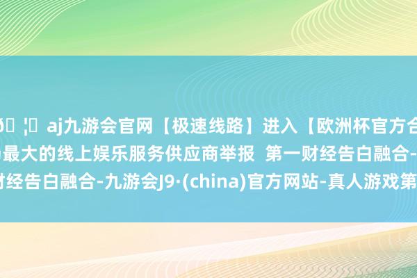 🦄aj九游会官网【极速线路】进入【欧洲杯官方合作网站】华人市场最大的线上娱乐服务供应商举报  第一财经告白融合-九游会J9·(china)官方网站-真人游戏第一品牌