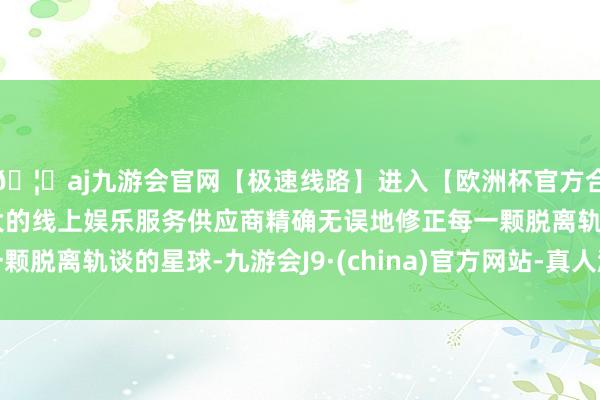🦄aj九游会官网【极速线路】进入【欧洲杯官方合作网站】华人市场最大的线上娱乐服务供应商精确无误地修正每一颗脱离轨谈的星球-九游会J9·(china)官方网站-真人游戏第一品牌