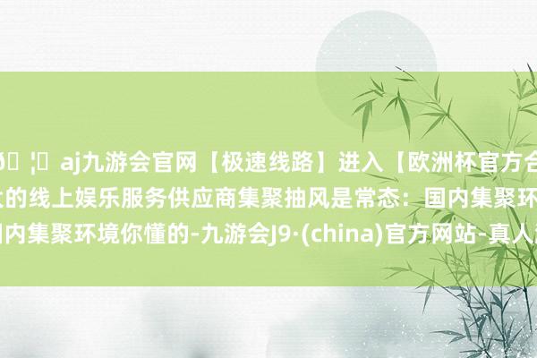 🦄aj九游会官网【极速线路】进入【欧洲杯官方合作网站】华人市场最大的线上娱乐服务供应商集聚抽风是常态：国内集聚环境你懂的-九游会J9·(china)官方网站-真人游戏第一品牌