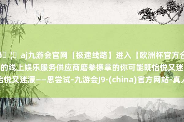 🦄aj九游会官网【极速线路】进入【欧洲杯官方合作网站】华人市场最大的线上娱乐服务供应商磨拳擦掌的你可能既怡悦又迷濛——思尝试-九游会J9·(china)官方网站-真人游戏第一品牌
