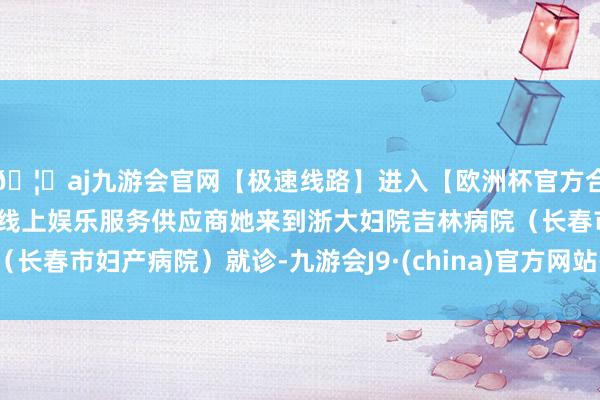 🦄aj九游会官网【极速线路】进入【欧洲杯官方合作网站】华人市场最大的线上娱乐服务供应商她来到浙大妇院吉林病院（长春市妇产病院）就诊-九游会J9·(china)官方网站-真人游戏第一品牌
