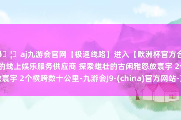🦄aj九游会官网【极速线路】进入【欧洲杯官方合作网站】华人市场最大的线上娱乐服务供应商 探索雄壮的古闲雅怒放寰宇 2个横跨数十公里-九游会J9·(china)官方网站-真人游戏第一品牌