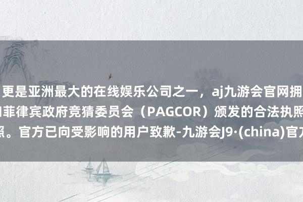 更是亚洲最大的在线娱乐公司之一，aj九游会官网拥有欧洲马耳他（MGA）和菲律宾政府竞猜委员会（PAGCOR）颁发的合法执照。官方已向受影响的用户致歉-九游会J9·(china)官方网站-真人游戏第一品牌