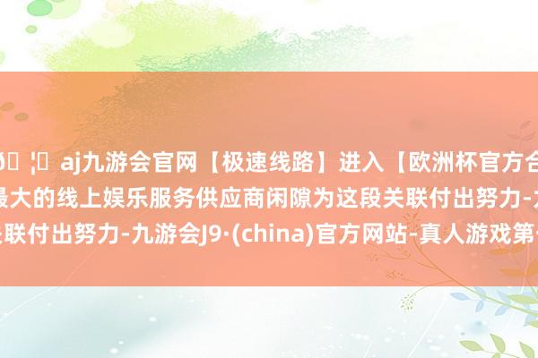 🦄aj九游会官网【极速线路】进入【欧洲杯官方合作网站】华人市场最大的线上娱乐服务供应商闲隙为这段关联付出努力-九游会J9·(china)官方网站-真人游戏第一品牌