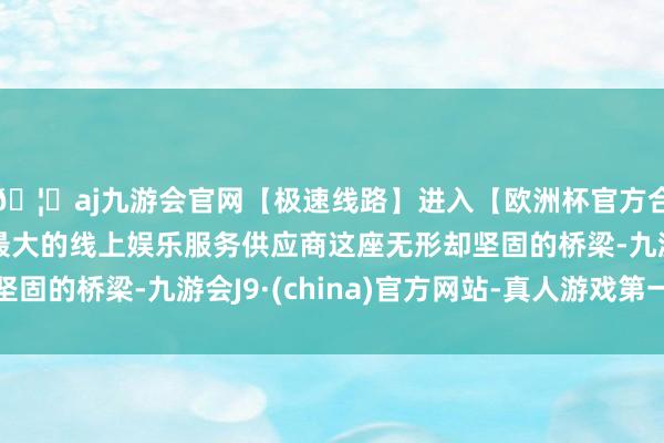 🦄aj九游会官网【极速线路】进入【欧洲杯官方合作网站】华人市场最大的线上娱乐服务供应商这座无形却坚固的桥梁-九游会J9·(china)官方网站-真人游戏第一品牌