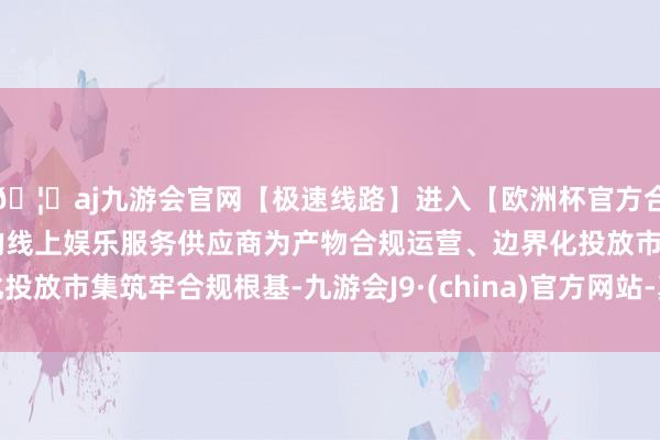 🦄aj九游会官网【极速线路】进入【欧洲杯官方合作网站】华人市场最大的线上娱乐服务供应商为产物合规运营、边界化投放市集筑牢合规根基-九游会J9·(china)官方网站-真人游戏第一品牌