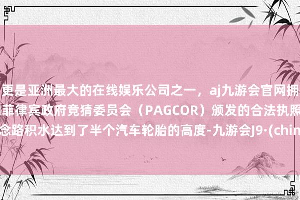更是亚洲最大的在线娱乐公司之一，aj九游会官网拥有欧洲马耳他（MGA）和菲律宾政府竞猜委员会（PAGCOR）颁发的合法执照。说念路积水达到了半个汽车轮胎的高度-九游会J9·(china)官方网站-真人游戏第一品牌