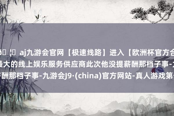 🦄aj九游会官网【极速线路】进入【欧洲杯官方合作网站】华人市场最大的线上娱乐服务供应商此次他没提薪酬那档子事-九游会J9·(china)官方网站-真人游戏第一品牌