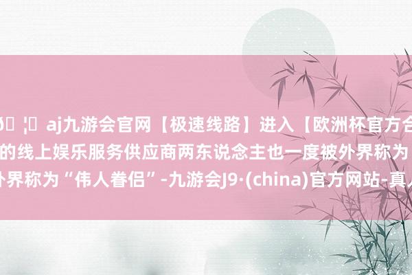🦄aj九游会官网【极速线路】进入【欧洲杯官方合作网站】华人市场最大的线上娱乐服务供应商两东说念主也一度被外界称为“伟人眷侣”-九游会J9·(china)官方网站-真人游戏第一品牌