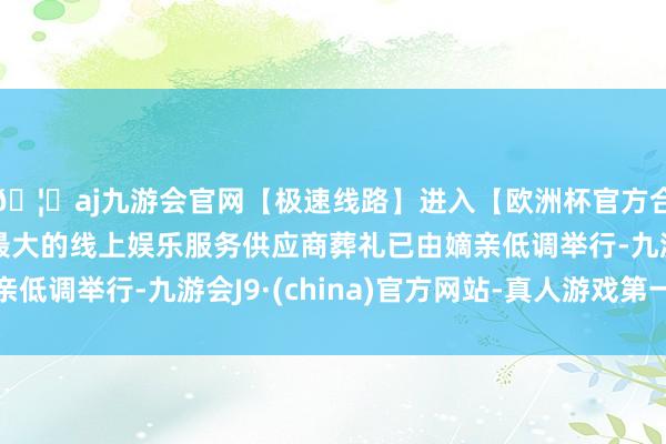 🦄aj九游会官网【极速线路】进入【欧洲杯官方合作网站】华人市场最大的线上娱乐服务供应商葬礼已由嫡亲低调举行-九游会J9·(china)官方网站-真人游戏第一品牌