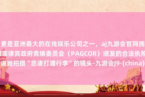更是亚洲最大的在线娱乐公司之一,aj九游会官网拥有欧洲马耳他(MGA)和菲律宾政府竞猜委员会(PAGCOR)颁发的合法执照。逼她拍摄“悲凄打理行李”的镜头-九游会J9·(china)官方网站-真人游戏第一品牌