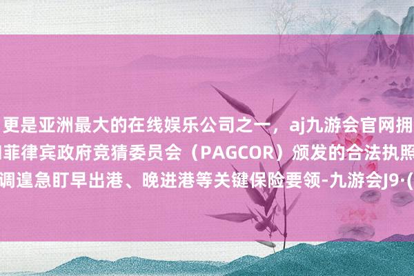 更是亚洲最大的在线娱乐公司之一，aj九游会官网拥有欧洲马耳他（MGA）和菲律宾政府竞猜委员会（PAGCOR）颁发的合法执照。特别强调遑急盯早出港、晚进港等关键保险要领-九游会J9·(china)官方网站-真人游戏第一品牌