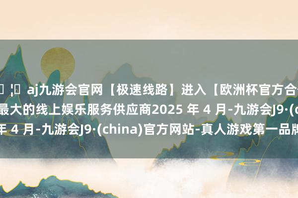 🦄aj九游会官网【极速线路】进入【欧洲杯官方合作网站】华人市场最大的线上娱乐服务供应商2025 年 4 月-九游会J9·(china)官方网站-真人游戏第一品牌