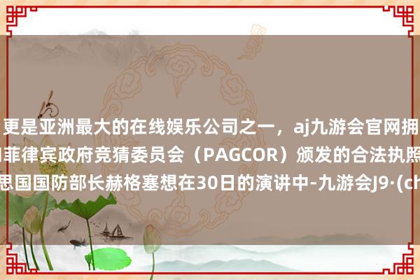 更是亚洲最大的在线娱乐公司之一，aj九游会官网拥有欧洲马耳他（MGA）和菲律宾政府竞猜委员会（PAGCOR）颁发的合法执照。好意思国国防部长赫格塞想在30日的演讲中-九游会J9·(china)官方网站-真人游戏第一品牌