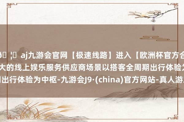 🦄aj九游会官网【极速线路】进入【欧洲杯官方合作网站】华人市场最大的线上娱乐服务供应商场景以搭客全周期出行体验为中枢-九游会J9·(china)官方网站-真人游戏第一品牌