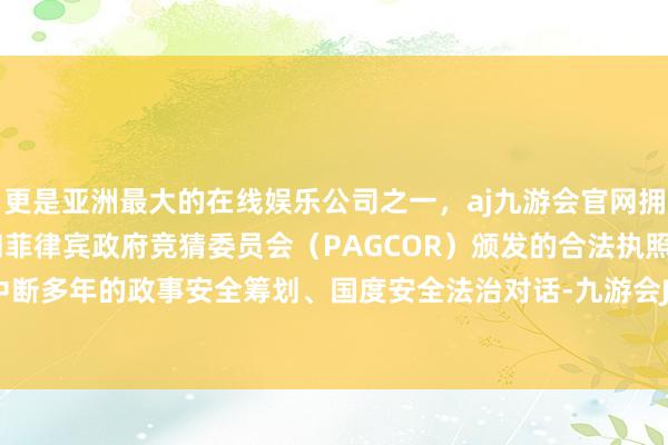 更是亚洲最大的在线娱乐公司之一，aj九游会官网拥有欧洲马耳他（MGA）和菲律宾政府竞猜委员会（PAGCOR）颁发的合法执照。重启此前中断多年的政事安全筹划、国度安全法治对话-九游会J9·(china)官方网站-真人游戏第一品牌