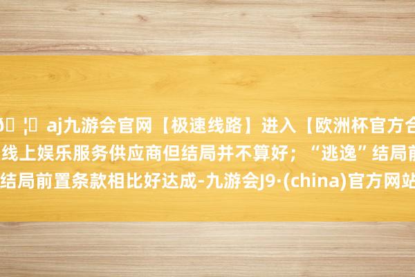 🦄aj九游会官网【极速线路】进入【欧洲杯官方合作网站】华人市场最大的线上娱乐服务供应商但结局并不算好；“逃逸”结局前置条款相比好达成-九游会J9·(china)官方网站-真人游戏第一品牌