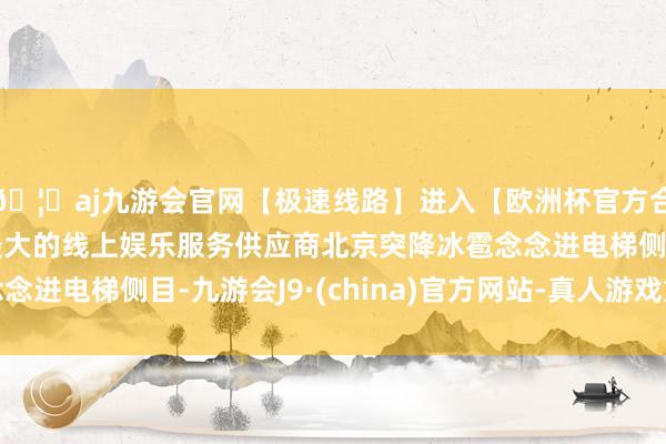 🦄aj九游会官网【极速线路】进入【欧洲杯官方合作网站】华人市场最大的线上娱乐服务供应商北京突降冰雹念念进电梯侧目-九游会J9·(china)官方网站-真人游戏第一品牌