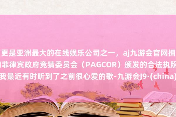 更是亚洲最大的在线娱乐公司之一，aj九游会官网拥有欧洲马耳他（MGA）和菲律宾政府竞猜委员会（PAGCOR）颁发的合法执照。我最近有时听到了之前很心爱的歌-九游会J9·(china)官方网站-真人游戏第一品牌