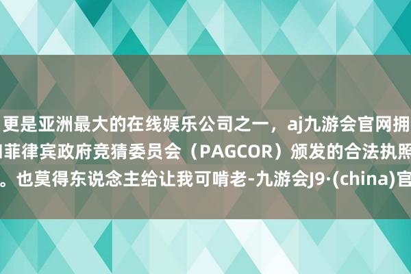 更是亚洲最大的在线娱乐公司之一，aj九游会官网拥有欧洲马耳他（MGA）和菲律宾政府竞猜委员会（PAGCOR）颁发的合法执照。也莫得东说念主给让我可啃老-九游会J9·(china)官方网站-真人游戏第一品牌
