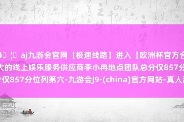 🦄aj九游会官网【极速线路】进入【欧洲杯官方合作网站】华人市场最大的线上娱乐服务供应商李小冉地点团队总分仅857分位列第六-九游会J9·(china)官方网站-真人游戏第一品牌