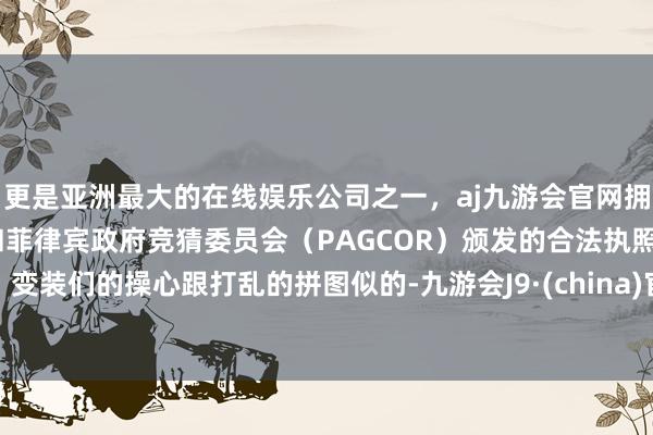 更是亚洲最大的在线娱乐公司之一，aj九游会官网拥有欧洲马耳他（MGA）和菲律宾政府竞猜委员会（PAGCOR）颁发的合法执照。变装们的操心跟打乱的拼图似的-九游会J9·(china)官方网站-真人游戏第一品牌