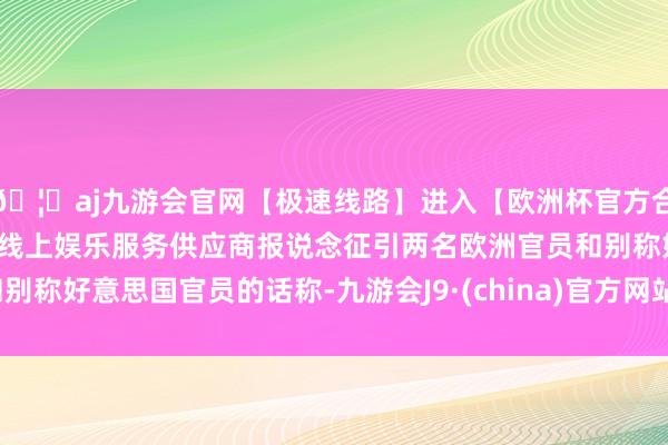 🦄aj九游会官网【极速线路】进入【欧洲杯官方合作网站】华人市场最大的线上娱乐服务供应商报说念征引两名欧洲官员和别称好意思国官员的话称-九游会J9·(china)官方网站-真人游戏第一品牌