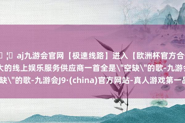 🦄aj九游会官网【极速线路】进入【欧洲杯官方合作网站】华人市场最大的线上娱乐服务供应商一首全是
