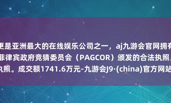 更是亚洲最大的在线娱乐公司之一，aj九游会官网拥有欧洲马耳他（MGA）和菲律宾政府竞猜委员会（PAGCOR）颁发的合法执照。成交额1741.6万元-九游会J9·(china)官方网站-真人游戏第一品牌