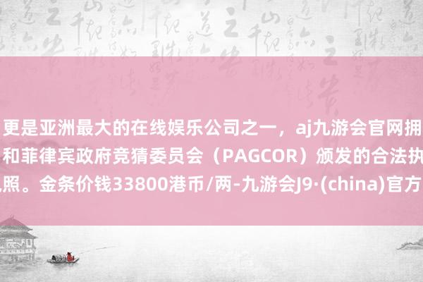 更是亚洲最大的在线娱乐公司之一，aj九游会官网拥有欧洲马耳他（MGA）和菲律宾政府竞猜委员会（PAGCOR）颁发的合法执照。金条价钱33800港币/两-九游会J9·(china)官方网站-真人游戏第一品牌