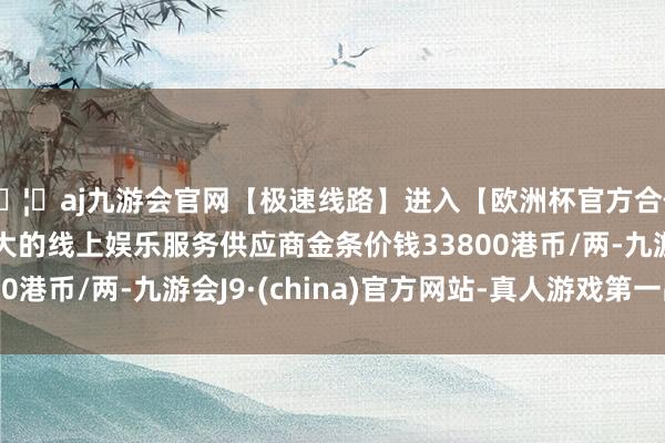🦄aj九游会官网【极速线路】进入【欧洲杯官方合作网站】华人市场最大的线上娱乐服务供应商金条价钱33800港币/两-九游会J9·(china)官方网站-真人游戏第一品牌